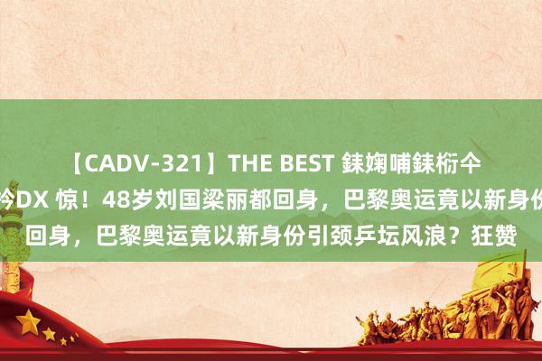 【CADV-321】THE BEST 銇婅哺銇椼仐銇俱仚銆?50浜?鏅傞枔DX 惊！48岁刘国梁丽都回身，巴黎奥运竟以新身份引颈乒坛风浪？狂赞