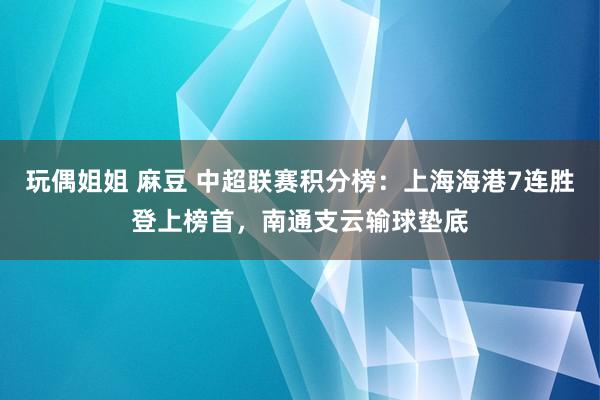 玩偶姐姐 麻豆 中超联赛积分榜：上海海港7连胜登上榜首，南通支云输球垫底