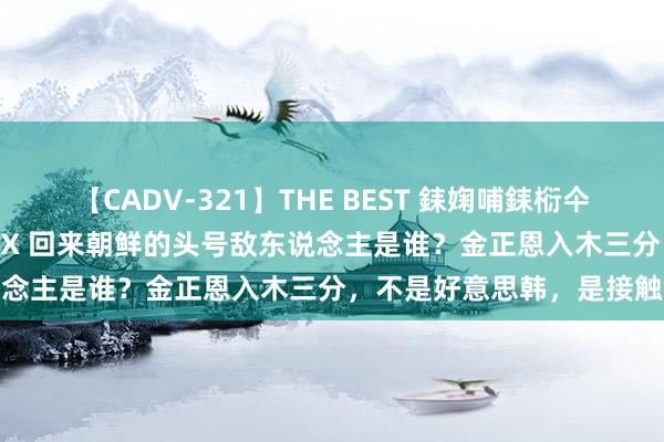 【CADV-321】THE BEST 銇婅哺銇椼仐銇俱仚銆?50浜?鏅傞枔DX 回来朝鲜的头号敌东说念主是谁？金正恩入木三分，不是好意思韩，是接触