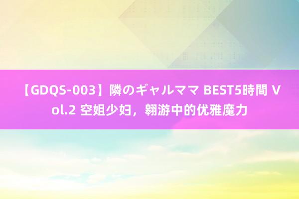 【GDQS-003】隣のギャルママ BEST5時間 Vol.2 空姐少妇，翱游中的优雅魔力