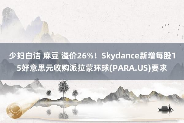 少妇白洁 麻豆 溢价26%！Skydance新增每股15好意思元收购派拉蒙环球(PARA.US)要求