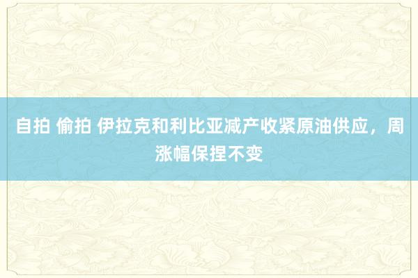 自拍 偷拍 伊拉克和利比亚减产收紧原油供应，周涨幅保捏不变