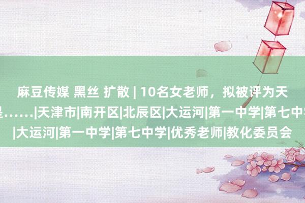 麻豆传媒 黑丝 扩散 | 10名女老师，拟被评为天津“最好意思”！她们是……|天津市|南开区|北辰区|大运河|第一中学|第七中学|优秀老师|教化委员会