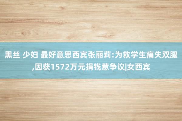 黑丝 少妇 最好意思西宾张丽莉:为救学生痛失双腿，因获1572万元捐钱惹争议|女西宾