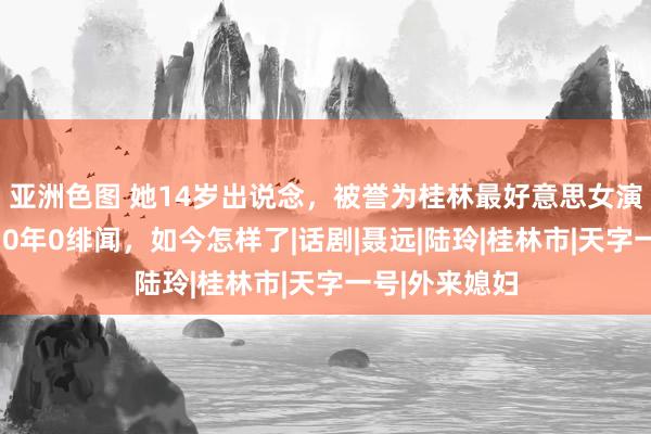 亚洲色图 她14岁出说念，被誉为桂林最好意思女演员，出说念30年0绯闻，如今怎样了|话剧|聂远|陆玲|桂林市|天字一号|外来媳妇