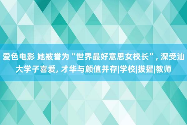 爱色电影 她被誉为“世界最好意思女校长”， 深受汕大学子喜爱， 才华与颜值并存|学校|拔擢|教师