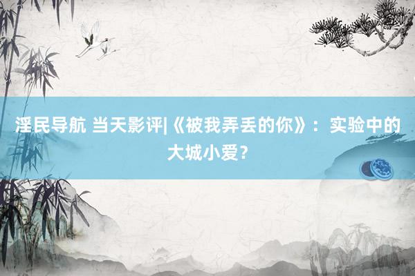 淫民导航 当天影评|《被我弄丢的你》：实验中的大城小爱？