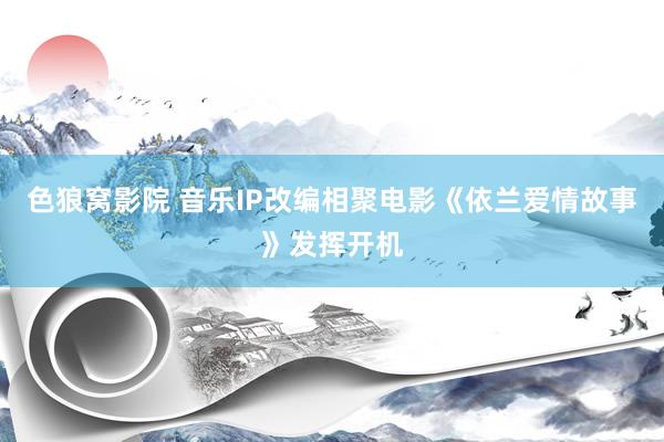 色狼窝影院 音乐IP改编相聚电影《依兰爱情故事》发挥开机