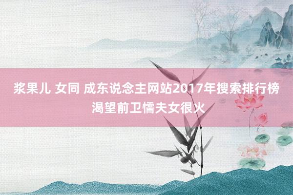 浆果儿 女同 成东说念主网站2017年搜索排行榜 渴望前卫懦夫女很火