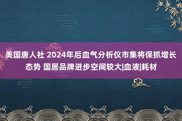 美国唐人社 2024年后血气分析仪市集将保抓增长态势 国居品牌进步空间较大|血液|耗材