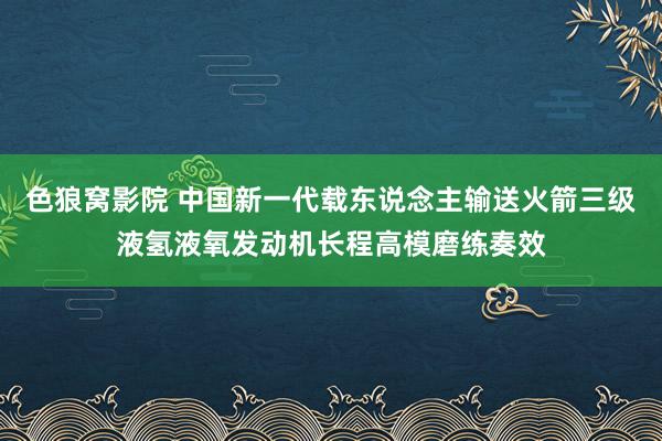 色狼窝影院 中国新一代载东说念主输送火箭三级液氢液氧发动机长程高模磨练奏效