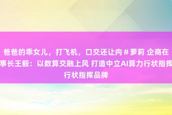 爸爸的乖女儿，打飞机，口交还让禸＃萝莉 企商在线董事长王毅：以数算交融上风 打造中立AI算力行状指挥品牌