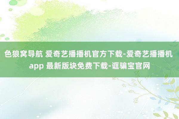 色狼窝导航 爱奇艺播播机官方下载-爱奇艺播播机 app 最新版块免费下载-诓骗宝官网