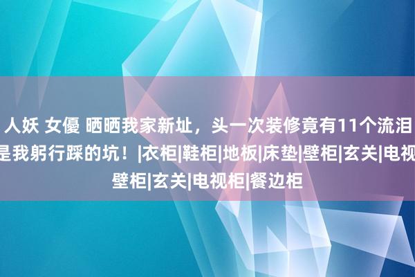 人妖 女優 晒晒我家新址，头一次装修竟有11个流泪坑，王人是我躬行踩的坑！|衣柜|鞋柜|地板|床垫|壁柜|玄关|电视柜|餐边柜