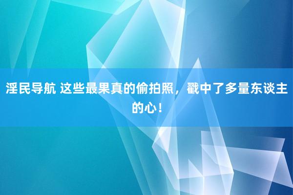 淫民导航 这些最果真的偷拍照，戳中了多量东谈主的心！