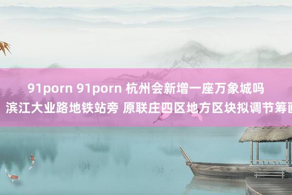 91porn 91porn 杭州会新增一座万象城吗？滨江大业路地铁站旁 原联庄四区地方区块拟调节筹画