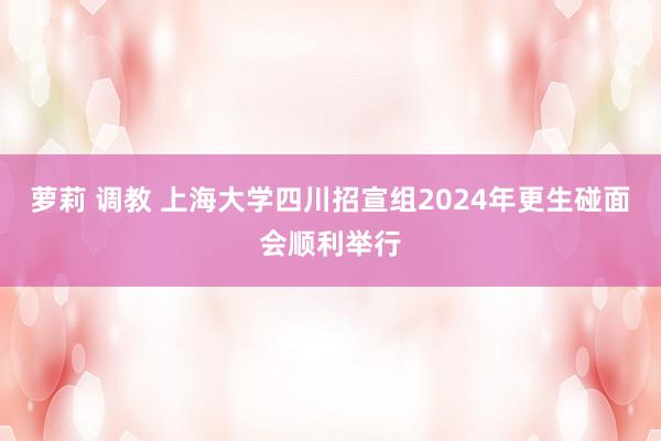 萝莉 调教 上海大学四川招宣组2024年更生碰面会顺利举行