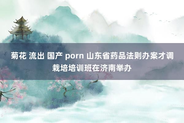 菊花 流出 国产 porn 山东省药品法则办案才调栽培培训班在济南举办