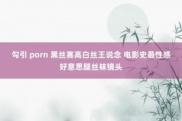 勾引 porn 黑丝赛高白丝王说念 电影史最性感好意思腿丝袜镜头