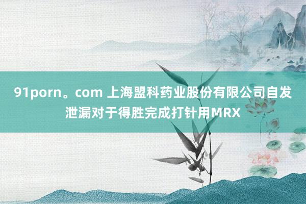 91porn。com 上海盟科药业股份有限公司自发泄漏对于得胜完成打针用MRX